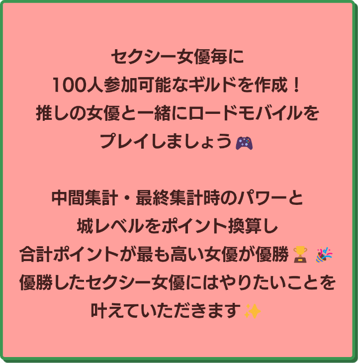 セクシー女優毎に100人参加可能なギルドを作成！推しの女優と一緒にロードモバイルをプレイしましょう！中間集計・最終集計時のパワーと城レベルをポイント換算し、合計ポイントが高い女優が優勝！優勝したセクシー女優にはやりたいことを叶えていただきます！